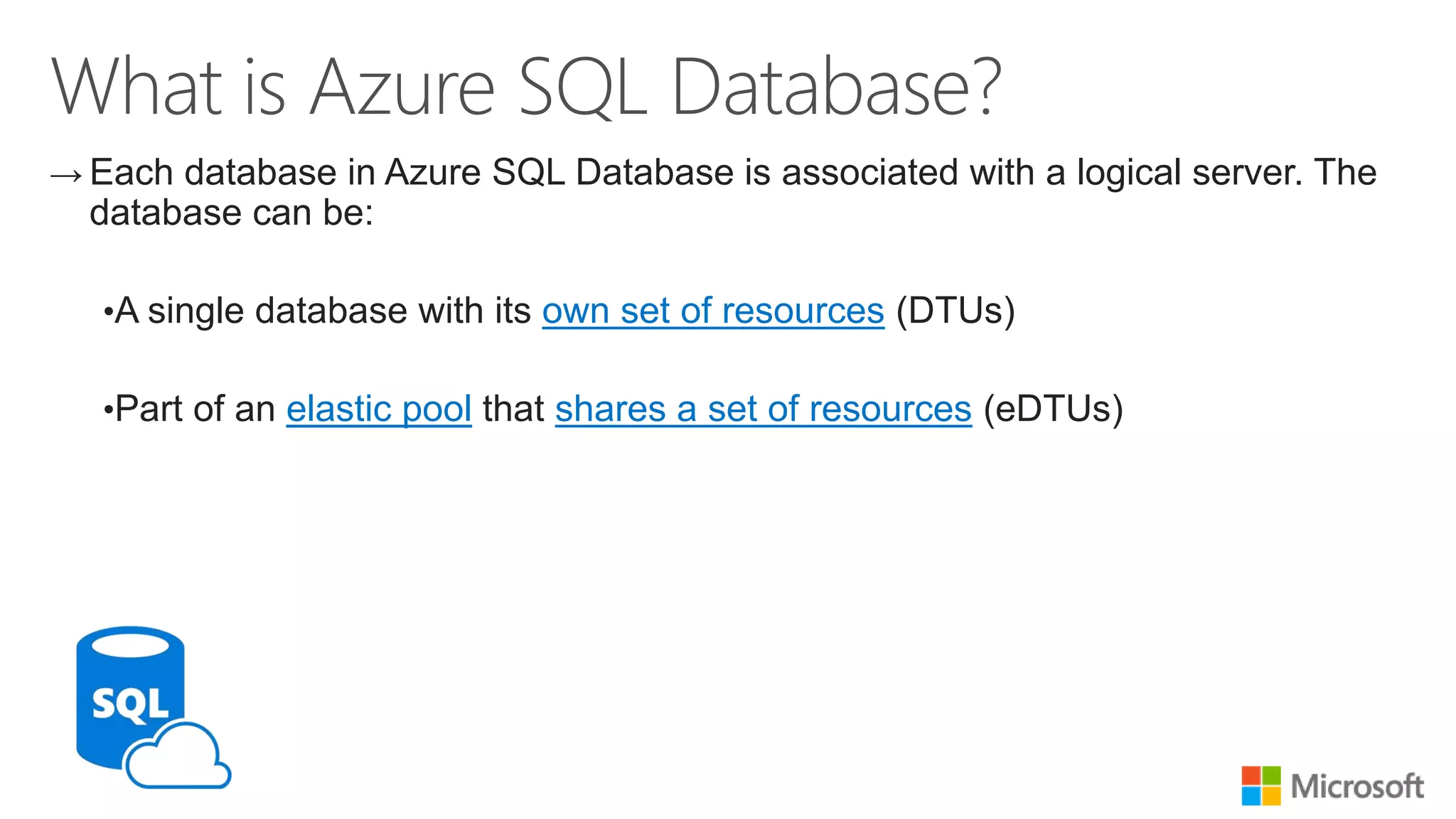 → Each database in Azure SQL Database is associated with a logical server. The database can be: •A single database with its own set of resources (DTUs) •Part of an elastic pool that shares a set of resources (eDTUs) 