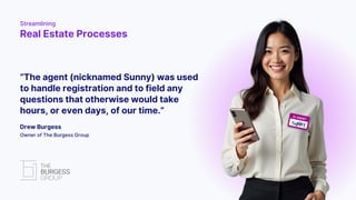 “The agent (nicknamed Sunny) was used
to handle registration and to field any
questions that otherwise would take
hours, or even days, of our time.”
Drew Burgess
Owner of The Burgess Group
Streamlining
Real Estate Processes
 