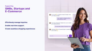 Supporting
SMBs, Startups and
E-Commerce
Create seamless shopping experiences
Enable real-time support
Effortlessly manage inquiries
 