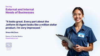 “It looks great. Every part about the
Jotform AI Agent looks like a million dollar
product. I'm very impressed.”
Shaun McClure
Owner of The Set Medics
thesetmedics.com
Serving
External and Internal
Needs of Businesses
 