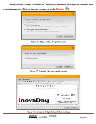 Configuraremos o nosso Formulário de Contato para exibir uma mensagem de obrigado, após

o usuário preencher. Clicar na barra de menus e na opção Obrigado (       ):




                             Figura 16: Página padrão de Agradecimento




                            Figura 17: Inserindo URL para Agradecimento




                         Figura 18: Mensagem de Agradecimento Personalizada

                                                                               Página 12
 