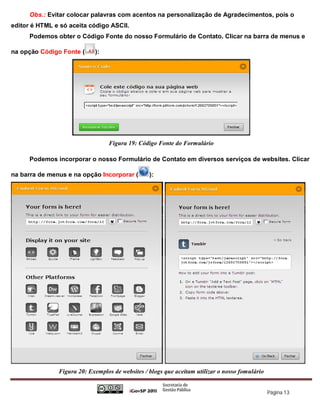 Obs.: Evitar colocar palavras com acentos na personalização de Agradecimentos, pois o
editor é HTML e só aceita código ASCII.
      Podemos obter o Código Fonte do nosso Formulário de Contato. Clicar na barra de menus e

na opção Código Fonte (     ):




                                  Figura 19: Código Fonte do Formulário

      Podemos incorporar o nosso Formulário de Contato em diversos serviços de websites. Clicar

na barra de menus e na opção Incorporar (        ):




               Figura 20: Exemplos de websites / blogs que aceitam utilizar o nosso fomulário


                                                                                                Página 13
 