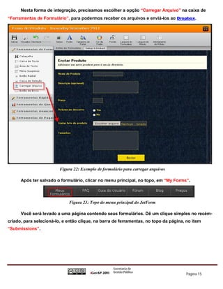 Nesta forma de integração, precisamos escolher a opção “Carregar Arquivo” na caixa de
“Ferramentas de Formulário”, para podermos receber os arquivos e enviá-los ao Dropbox.




                         Figura 22: Exemplo de formulário para carregar arquivos

      Após ter salvado o formulário, clicar no menu principal, no topo, em “My Forms”.




                             Figura 23: Topo do menu principal do JotForm

      Você será levado a uma página contendo seus formulários. Dê um clique simples no recém-
criado, para selecioná-lo, e então clique, na barra de ferramentas, no topo da página, no item
“Submissions”.




                                                                                      Página 15
 