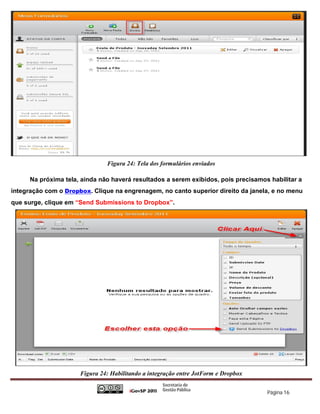 Figura 24: Tela dos formulários enviados

      Na próxima tela, ainda não haverá resultados a serem exibidos, pois precisamos habilitar a
integração com o Dropbox. Clique na engrenagem, no canto superior direito da janela, e no menu
que surge, clique em “Send Submissions to Dropbox”.




                      Figura 24: Habilitando a integração entre JotForm e Dropbox


                                                                                    Página 16
 