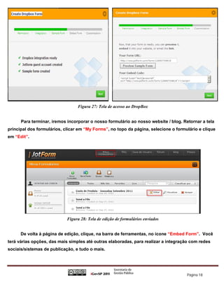 Figura 27: Tela de acesso ao DropBox


      Para terminar, iremos incorporar o nosso formulário ao nosso website / blog. Retornar a tela
principal dos formulários, clicar em “My Forms”, no topo da página, selecione o formulário e clique
em “Edit”.




                            Figura 28: Tela de edição de formulários enviados


      De volta à página de edição, clique, na barra de ferramentas, no ícone “Embed Form”. Você
terá várias opções, das mais simples até outras elaboradas, para realizar a integração com redes
sociais/sistemas de publicação, e tudo o mais.




                                                                                     Página 18
 