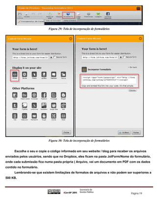 Figura 29: Tela de incorporação de formulários




                            Figura 30: Tela de incorporação de formulários


      Escolha o seu e copie o código informado em seu website / blog para receber os arquivos
enviados pelos usuários, sendo que no Dropbox, eles ficam na pasta JotForm/Nome do formulário,
onde cada submissão fica numa pasta própria ( Arquivo, vai um documento em PDF com os dados
contido no formulário.
      Lembrando-se que existem limitações de formatos de arquivos e não podem ser superiores a
500 KB.



                                                                                  Página 19
 