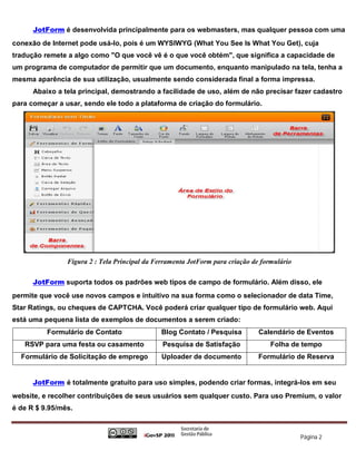 JotForm é desenvolvida principalmente para os webmasters, mas qualquer pessoa com uma
conexão de Internet pode usá-lo, pois é um WYSIWYG (What You See Is What You Get), cuja
tradução remete a algo como "O que você vê é o que você obtém", que significa a capacidade de
um programa de computador de permitir que um documento, enquanto manipulado na tela, tenha a
mesma aparência de sua utilização, usualmente sendo considerada final a forma impressa.
      Abaixo a tela principal, demostrando a facilidade de uso, além de não precisar fazer cadastro
para começar a usar, sendo ele todo a plataforma de criação do formulário.




                Figura 2 : Tela Principal da Ferramenta JotForm para criação de formulário

      JotForm suporta todos os padrões web tipos de campo de formulário. Além disso, ele
permite que você use novos campos e intuitivo na sua forma como o selecionador de data Time,
Star Ratings, ou cheques de CAPTCHA. Você poderá criar qualquer tipo de formulário web. Aqui
está uma pequena lista de exemplos de documentos a serem criado:
          Formulário de Contato                Blog Contato / Pesquisa         Calendário de Eventos
   RSVP para uma festa ou casamento            Pesquisa de Satisfação              Folha de tempo
  Formulário de Solicitação de emprego         Uploader de documento           Formulário de Reserva


      JotForm é totalmente gratuito para uso simples, podendo criar formas, integrá-los em seu
website, e recolher contribuições de seus usuários sem qualquer custo. Para uso Premium, o valor
é de R $ 9.95/mês.



                                                                                             Página 2
 