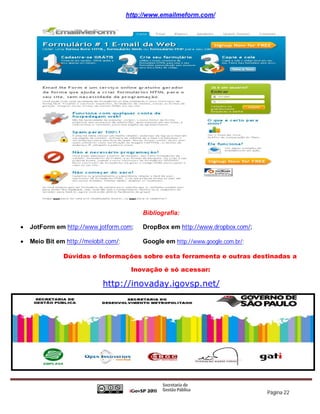 http://www.emailmeform.com/




                                            Bibliografia:

   JotForm em http://www.jotform.com;      DropBox em http://www.dropbox.com/;

   Meio Bit em http://meiobit.com/;        Google em http://www.google.com.br/;

               Dúvidas e Informações sobre esta ferramenta e outras destinadas a

                                        Inovação é só acessar:

                             http://inovaday.igovsp.net/




                                                                                   Página 22
 