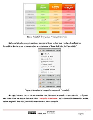 Figura 3 : Tabelo de preços da Ferramenta JotForm


      Na barra lateral esquerda estão os componentes e tudo o que você pode colocar no
formulário, basta achar o que deseja e arrastar para a “Área de Estilo do Formulário”.




                        Figura 4: Menu lateral com as Ferramentas de Formulário

      No topo, há duas barras de ferramentas, que determina a maneira como você irá configurar
seu formulário. Se deixar marcada a aba “Estilo do Formulário” verá como escolher temas, fontes,
cores do plano de fundo, tamanho do formulário e dos campos.




                                                                                         Página 3
 