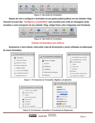 Figura 5: Aba Estilo do Formulário

      Depois de criar e configurar o formulário ao seu gosto poderá publicar em seu website / blog,
clicando na outra aba, “Configurar e compartilhar” para escolher para onde as mensagens serão
enviadas e como incorporar em seu website / blog, código fonte e até a integração com Facebook.




                                    Figura 6: Aba Estilo do Formulário

                                 Criando um formulário com JotForm

      Acessamos o menu lateral, onde exibe o tipo de ferramentas a serem utilizadas na elaboração
de nosso formulário:




                        Figura 7: Ferramentas de Formulário, Rápidas e de Questões




                       Figura 8: Ferramentas Avançadas e Ferramentas de Pagamento


                                                                                      Página 4
 