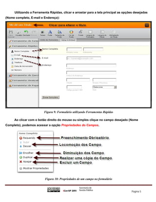 Utilizando a Ferramenta Rápidas, clicar e arrastar para a tela principal as opções desejadas
(Nome completo, E-mail e Endereço):




                         Figura 9: Formulário utilizando Ferramentas Rápidas

     Ao clicar com o botão direito do mouse ou simples clique no campo desejado (Nome
Completo), podemos acessar a opção Propriedades do Campos.




                          Figura 10: Propriedades de um campo no formulário



                                                                                      Página 5
 