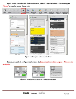 Agora vamos customizar o nosso formulário, acessar o menu superior e clicar na opção
”Temas” e escolher a qual lhe agradar:




                               Figura 13: Exemplos de temas do JotForm


      Caso queira poderá configurar ao tamanho da Largura do formulário, Largura e Alinhamento
do Rótulo:




                        Figura 14: Configurando opções de Formulário e Campos




                                                                                  Página 8
 