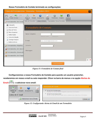 Nosso Formulário de Contato terminado as configurações:




                                Figura 15: Formulário de Contato final


      Configuraremos o nosso Formulário de Contato para quando um usuário preencher,
receberemos em nosso e-mail ou auto responder. Clicar na barra de menus e na opção Alertas de

Email (   ) : e adicionar novo email:




                      Figura 12: Configurando Alertas de Email de um Formulário




                                                                                  Página 9
 