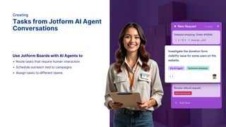 Creating
Tasks from Jotform AI Agent
Conversations
Use Jotform Boards with AI Agents to
Route tasks that require human interaction
Schedule outreach tied to campaigns
Assign tasks to different teams
 