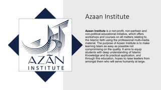 Azaan Institute
Azaan Institute is a non-profit, non-partisan and
non-political educational initiative, which offers
workshops and courses on all matters relating to
the Islamic faith using the professional multi-media
material. The purpose of Azaan Institute is to make
learning Islam as easy as possible not
compromising on the quality. It aims to equip
students with deep understanding of Islamic
Knowledge and its practical application, and
through this education, hopes to raise leaders from
amongst them who will serve humanity at large.
 