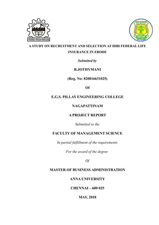A STUDY ON RECRUITMENT AND SELECTION AT IDBI FEDERAL LIFE
INSURANCE IN ERODE
Submitted by
R.JOTHYMANI
(Reg. No: 820816631025)
Of
E.G.S. PILLAY ENGINEERING COLLEGE
NAGAPATTINAM
A PROJECT REPORT
Submitted to the
FACULTY OF MANAGEMENT SCIENCE
In partial fulfillment of the requirements
For the award of the degree
Of
MASTER OF BUSINESS ADMINISTRATION
ANNA UNIVERSITY
CHENNAI – 600 025
MAY, 2018
 