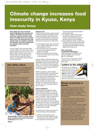 Since 2006, the rains in Kenya’s
Central Highlands have become less
reliable. The March and April rains
arrive late, and the season is much
shorter; in 2008, there were only four
days of rain. The seasonal rivers that
provide water for irrigation, livestock
and domestic uses have mostly dried
up, leading to water and food
shortages.
In Kyuso village, many crops have failed
due to the lack of rain. Even millet, which is
drought resistant and most common crop,
failed in 2008. Livestock farmers suffer
because there is not enough pasture or
water for all their animals. But they are
reluctant to sell animals; prices have been
very low since 2008.
Imported food
In 2005, farmers sold their surplus produce
to National Cereals Board (NCB) in Kyuso,
and at local markets; millet was sold for
17 Kenyan shillings (Ksh) per kilogramme
(kg). But local crop failure means people
now have to buy food at very high prices.
A one kg bag of maize flour cost 20 Ksh
in July 2008; by March 2009, the price
had increased to 70 Ksh.
This increase is due to the extended
drought and the political turmoil in
Kenya in early 2008.
Most of the imported maize in Kyuso
comes from South Africa, which makes
it more expensive.
In March 2009, the NCB was selling over
500 bags of maize each day to around 300
households (they are not permitted to sell
millet). This is rationed to ensure supplies
do not run out, but even if the supply were
to improve, very poor people would still
find it unaffordable.
Declining production, and the limited
access and affordability of imported food,
mean food security has declined, with
many impacts. Some people have to walk
over 20 kilometres to buy grain and
livestock keepers trek even further in
search of fodder and water for their
animals. This means they have less time
for other work, reducing opportunities to
earn an income.
Farmer adaptations
Many farmers are struggling to adapt.
Joseph Meithya Kasawla, a 57 year old
farmer from Kyuso, believes that people
think only traditional crops such as maize
grow in the region. These no longer thrive
with poor rains, but many farmers are
unaware that crops such as cowpeas
would survive better in the drier conditions.
Farmers also lack seeds – a critical farming
input. However, some farmers are adapting
by switching to fruit crops, particularly
mangoes (see box, right).
The experiences in Kyuso are relevant to
other areas facing similar challenges:
Farmers need information about
switching to drought-tolerant and fast-
maturing crops, and access to seeds.
It is important to promote water
harvesting and demonstrate different
farming techniques.
The storage of grain during bumper
harvests can provide food in poor
seasons; processing this surplus can
also add value and avoid wastage.
Grain distribution centres, markets and
local farmers can all improve the supply
of seeds of promising cereal crops, so
that people take advantage of the good
seasons when they occur.
More information
Joseph Musili Mwangangi
ALIN Community Knowledge Centre,
PO Box 30-90401, Kyuso, Kenya
Tel +254 725089865
This case study is based upon evidence
collected during an ALIN field visit in
March 2009.
Mango production in
Kyuso
In August 2008, Kyuso farmers visited the
ALIN centre in Ngarua, Kenya, to learn
mango grafting techniques from farmers
there, and to get seeds. The Ngarua farmers
also demonstrated water harvesting
techniques that enable mango production in
dry conditions.
• Farmers build terraces across a field’s
slope, which helps to collect the rain that
does fall; mango trees grow well when
planted in these terraces.
• They put mulch around the base of mango
trees to maintain the moisture in the soil.
Farmers shared this new information with
other people In Kyuso. Some were reluctant
to switch to mango production, believing
that trees took 20 years to produce fruit, but
grafted trees can produce fruit within two
years. Mangoes are an increasingly
important part of local diets in Kyuso, and
farmers are planning to start producing
mango juice to increase their incomes.
Joto Afrika videos
Many farmers in Kyuso are struggling due to
the lack of rains, but by sharing information
about new crops and water harvesting
techniques, more people are adapting to
the changing climate.
Watch the ALIN video of Kyuso farmers
talking about how climate change has
affected their livelihood, and how some
are successfully harvesting water.
www.youtube.com/user/ALINmedia
Climate change increases food
insecurity in Kyuso, Kenya
Case study: Kenya
Letters to the editor
We welcome your feedback
on this first issue of Joto Afrika.
Please send us your thoughts
using the contact details on
page 8. Please include
your full contact address
or email. A selection of
letters will be printed in the second issue.
Nzambi Odilla, a farmer in Kyuso, Kenya,
grows mangoes using water harvesting
techniques ©ALIN, 2009
Page 4
4253 Joto Afrika Issue 1 v2:Layout 1 21/7/09 11:45 Page 5
 