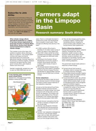 When climate change affects
agricultural production in a region,
it can have serious implications for
local food security. In Limpopo Basin,
South Africa, farmers have devised
several mechanisms to adapt to
climate change.
The Limpopo is one of the major river
systems in southern Africa, draining an
area of 415,500 km2
. The Limpopo Basin
contains both large commercial
agricultural farms and small-scale
agricultural holdings. Activities range from
dry farming to intensive irrigation, livestock
production and game farming. Crops
grown include cotton, grain sorghum,
tobacco and citrus fruits.
Rainfall is traditionally variable from year
to year, but 2005-2008 were very dry
years. There is a noticeable decrease in
rainfall during winter, and temperatures
have increased in recent years. These
changes are affecting food security in the
basin.
In 2006, southern Africa faced a
shortfall of 2.18 million metric tonnes of
maize, the region’s main staple food.
Since 2007, erratic rainfall has further
increased food shortages, as droughts
have damaged and destroyed maize
crops.
According to the Southern African
Development Community, people in
southern Africa lacked more than
4 million metric tonnes of maize in
2007/2008.
The Climate Systems Analysis Group
predicts that maize yields in Zimbabwe
and South Africa’s Limpopo Province
will decrease by approximately 9 percent
between now and 2045 due to climate
change.
Farmer adaptations
Rural farmers are likely to bear the brunt
of the adverse impacts of climate change.
The extent of these impacts depends on
their adaptation responses.
A study by the International Food Policy
Research Institute examines farmers’
perceptions of climate change, how these
correspond with climate data, and how
farmers are adapting. This analysis was
based on data collected from 794 farm
households in the Limpopo River Basin
during the farming season 2004–2005.
Overall, farmers’ perceptions that the
climate is changing correspond with
the climate data.
However, only 30 percent of farmers
have adjusted their farming practices
to account for the impacts of climate
change.
Farmers’ main adaptation strategies are
switching to more drought tolerant
crops, such as millet, and switching to
different varieties of the same crop,
such as more drought tolerant maize.
They are also changing planting dates,
increasing irrigation, building water-
harvesting schemes, changing the
amount of land under cultivation, and
buying livestock feed supplements.
Factors influencing adaptation
Several factors enhance farmers’ adaptive
capacity: household size; farming
experience; wealth; access to credit;
access to water; tenure rights; off-farm
activities; access to extension, and;
perceptions of soil fertility. Farmers cited
a lack of access to credit as the main
factor inhibiting adaptation.
The government should create policies in
response to these findings:
Farmers should have access to
affordable credit to increase their ability
to change production strategies.
Policymakers should reconsider irrigation
investment needs; this will allow farmers
increased control over water.
To promote efficient water use, policies
should emphasise pricing reforms and
clearly defined property rights, as well
as strengthening farm level managerial
capacity of efficient irrigation.
The implementation of land reforms has
increased the number of new farmers,
who do not have the skills and
information gathered by experienced
farmers; there is a great need to
increase farmers’ access to extension
services in South Africa.
More information
International Food Policy Research
Institute, 2033 K Street, NW, Washington,
DC 20006-1002, USA
Tel +1 202 862 5600
Fax +1 202 467 4439
ifpri@cgiar.org
Farmers adapt
in the Limpopo
Basin
Research summary: South Africa
Page 6
See also
Understanding Farmers' Perceptions and
Adaptations to Climate Change and
Variability, IFPRI Discussion Paper 00849,
by Glwadys Aymone Gbetibouo, 2009 (PDF)
http://tinyurl.com/J-Afrika1-8
Subscribe to Joto
Afrika
Organisations and individuals in Africa can
receive a free printed copy of the briefings.
Each issue will also be available on the ALIN
website and by email. You can subscribe by
writing, emailing or sending an SMS
(see page 8). Please include your name,
organisation, and full postal address.
You can also subscribe and send feedback
via SMS - text +254 7170 32322 and
start with the word Joto
A map showing water management
areas in South Africa
Adapted from: International Food Policy
Research Institute (IFPRI), 2009
4253 Joto Afrika Issue 1 v2:Layout 1 21/7/09 11:45 Page 7
 