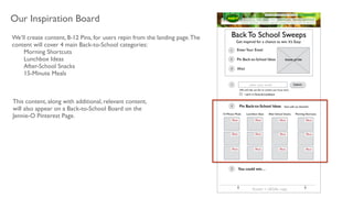 Our Inspiration Board
We’ll create content, 8-12 Pins, for users repin from the landing page.The
content will cover 4 main Back-to-School categories: 	

	

 Morning Shortcuts	

	

 Lunchbox Ideas	

	

 After-School Snacks	

	

 15-Minute Meals	

!
This content, along with additional, relevant content,
will also appear on a Back-to-School Board on the
Jennie-O Pinterest Page.
Back To School Sweeps
Get inspired for a chance to win. It’s Easy:
EnterYour Email
Pin Back-to-School Ideas
Win!
1
(We will only use this to contact you if you win!)
enter your email Submit
Pin Back-to-School Ideas Start with our favorites!
15-Minute Meals Lunchbox Ideas After-School Snacks Morning Shortcuts
tease prize
I agree to Terms & Conditions
You could win…
Footer + LEGAL copy
2
3
1
2
3
 