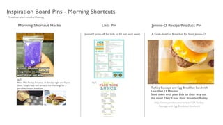 *brand our pins / include a #hashtag
Morning Shortcut Hacks
ALT:	

Make Mini Turkey Fritattas on Sunday night and freeze
them. Simply heat and serve in the mornings for a
portable, instant breakfast.
Inspiration Board Pins - Morning Shortcuts
Lists Pin Jennie-O Recipe/Product Pin
JennieO print-off for kids to ﬁll out each week
ALT:
A Grab-And-Go Breakfast Pin from Jennie-O
http://www.jennieo.com/recipes/129-Turkey-
Sausage-and-Egg-Breakfast-Sandwich
Turkey Sausage and Egg Breakfast Sandwich
Less than 15 Minutes
Send them with your kids on their way out
the door! They’ll love their Breakfast Buddy.
 