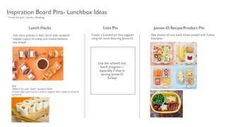 Lunch Hacks
Alts: 	

-Make it fun with “Sushi” Sandwich Rolls	

-Freeze their juice box as a built-in icepack that’s ready-to-drink by
lunchtime.	

 
Inspiration Board Pins- Lunchbox Ideas
Use the school’s hot
lunch program—
especially if they’re
serving Jennie-O
Turkey!
Take photos of cute lunch boxes packed with Turkey. 	

Examples:
Jennie-O Recipe/Product PinLists Pin
Create a branded pin that suggests
using hot lunch featuring Jennie-O
Get more protein in their lunch with sandwich
kabobs: Layers of turkey and cheese between
less bread!
*brand our pins / include a #hashtag
 