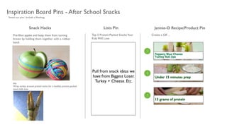 Inspiration Board Pins - After School Snacks
Snack Hacks Jennie-O Recipe/Product PinLists Pin
Create a GIF…	

Top 5 Protein-Packed SnacksYour
Kids Will Love
Pre-Slice apples and keep them from turning
brown by holding them together with a rubber
band.
Alt: 	

Wrap turkey around pretzel sticks for a healthy, protein-packed
snack kids love. 	

 
Pull from snack ideas we
have from Biggest Loser.
Turkey + Cheese. Etc.
*brand our pins / include a #hashtag
1
2
3
29 grams of proteinUnder 15 minutes prep
13 grams of protein
 