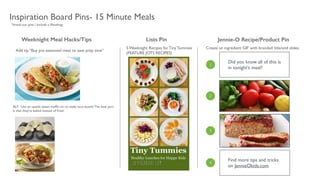 Inspiration Board Pins- 15 Minute Meals
Did you know all of this is
in tonight’s meal?
Find more tips and tricks
on JennieOkids.com
1
2
3
4
Weeknight Meal Hacks/Tips Jennie-O Recipe/Product PinLists Pin
5 Weeknight Recipes for Tiny Tummies	

(FEATURE JOTS RECIPES)
Create an ingredient GIF with branded title/end slides.
*brand our pins / include a #hashtag
Add tip “Buy pre seasoned meat to save prep time”
ALT: Use an upside down mufﬁn tin to make taco bowls! The best part
is that they’re baked instead of fried.
 