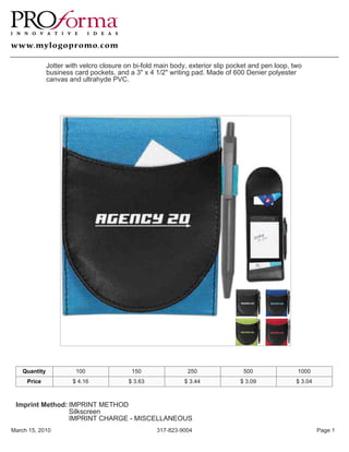 Jotter with velcro closure on bi-fold main body, exterior slip pocket and pen loop, two
               business card pockets, and a 3" x 4 1/2" writing pad. Made of 600 Denier polyester
               canvas and ultrahyde PVC.




    Quantity             100                150                250                500               1000
     Price              $ 4.16             $ 3.63             $ 3.44             $ 3.09             $ 3.04



 Imprint Method: IMPRINT METHOD
                 Silkscreen
                 IMPRINT CHARGE - MISCELLANEOUS
March 15, 2010                                      317-823-9004                                             Page 1
 