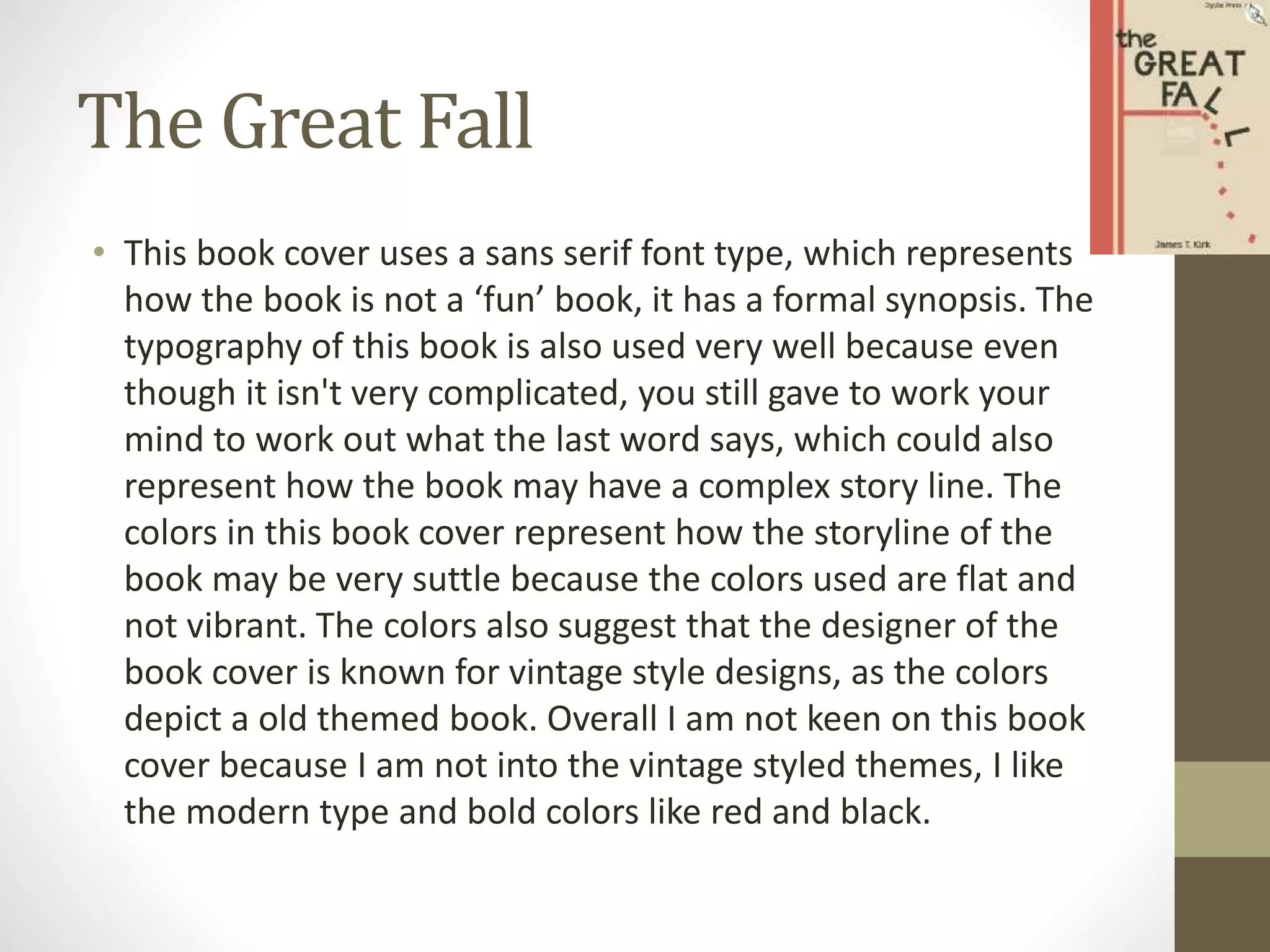 The Great Fall
• This book cover uses a sans serif font type, which represents
how the book is not a ‘fun’ book, it has a formal synopsis. The
typography of this book is also used very well because even
though it isn't very complicated, you still gave to work your
mind to work out what the last word says, which could also
represent how the book may have a complex story line. The
colors in this book cover represent how the storyline of the
book may be very suttle because the colors used are flat and
not vibrant. The colors also suggest that the designer of the
book cover is known for vintage style designs, as the colors
depict a old themed book. Overall I am not keen on this book
cover because I am not into the vintage styled themes, I like
the modern type and bold colors like red and black.
 
