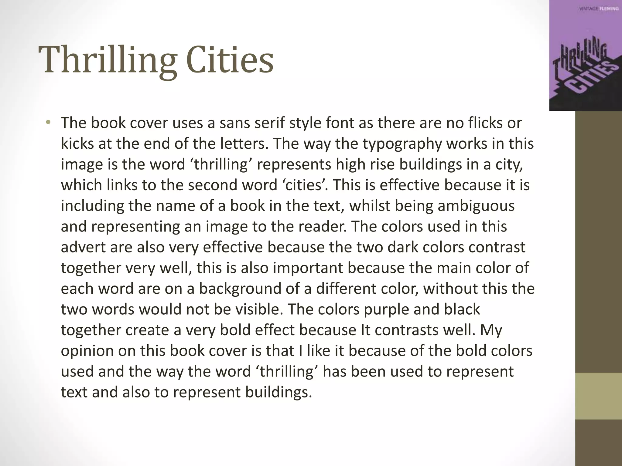 Thrilling Cities
• The book cover uses a sans serif style font as there are no flicks or
kicks at the end of the letters. The way the typography works in this
image is the word ‘thrilling’ represents high rise buildings in a city,
which links to the second word ‘cities’. This is effective because it is
including the name of a book in the text, whilst being ambiguous
and representing an image to the reader. The colors used in this
advert are also very effective because the two dark colors contrast
together very well, this is also important because the main color of
each word are on a background of a different color, without this the
two words would not be visible. The colors purple and black
together create a very bold effect because It contrasts well. My
opinion on this book cover is that I like it because of the bold colors
used and the way the word ‘thrilling’ has been used to represent
text and also to represent buildings.
 