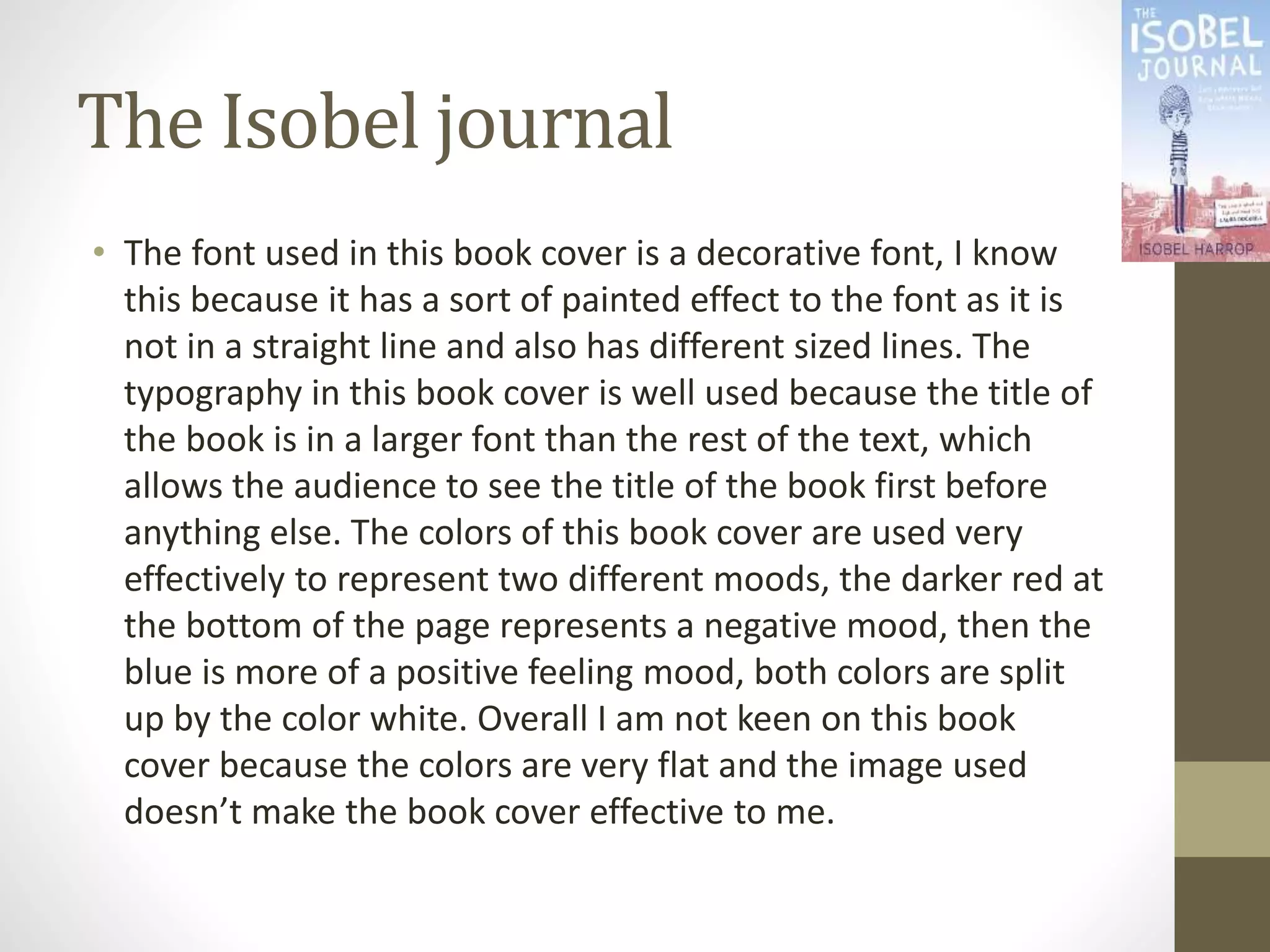 The Isobel journal
• The font used in this book cover is a decorative font, I know
this because it has a sort of painted effect to the font as it is
not in a straight line and also has different sized lines. The
typography in this book cover is well used because the title of
the book is in a larger font than the rest of the text, which
allows the audience to see the title of the book first before
anything else. The colors of this book cover are used very
effectively to represent two different moods, the darker red at
the bottom of the page represents a negative mood, then the
blue is more of a positive feeling mood, both colors are split
up by the color white. Overall I am not keen on this book
cover because the colors are very flat and the image used
doesn’t make the book cover effective to me.
 