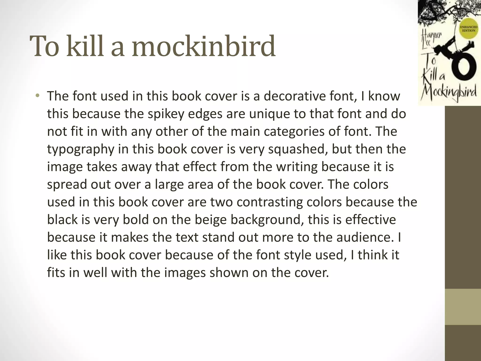 To kill a mockinbird
• The font used in this book cover is a decorative font, I know
this because the spikey edges are unique to that font and do
not fit in with any other of the main categories of font. The
typography in this book cover is very squashed, but then the
image takes away that effect from the writing because it is
spread out over a large area of the book cover. The colors
used in this book cover are two contrasting colors because the
black is very bold on the beige background, this is effective
because it makes the text stand out more to the audience. I
like this book cover because of the font style used, I think it
fits in well with the images shown on the cover.
 