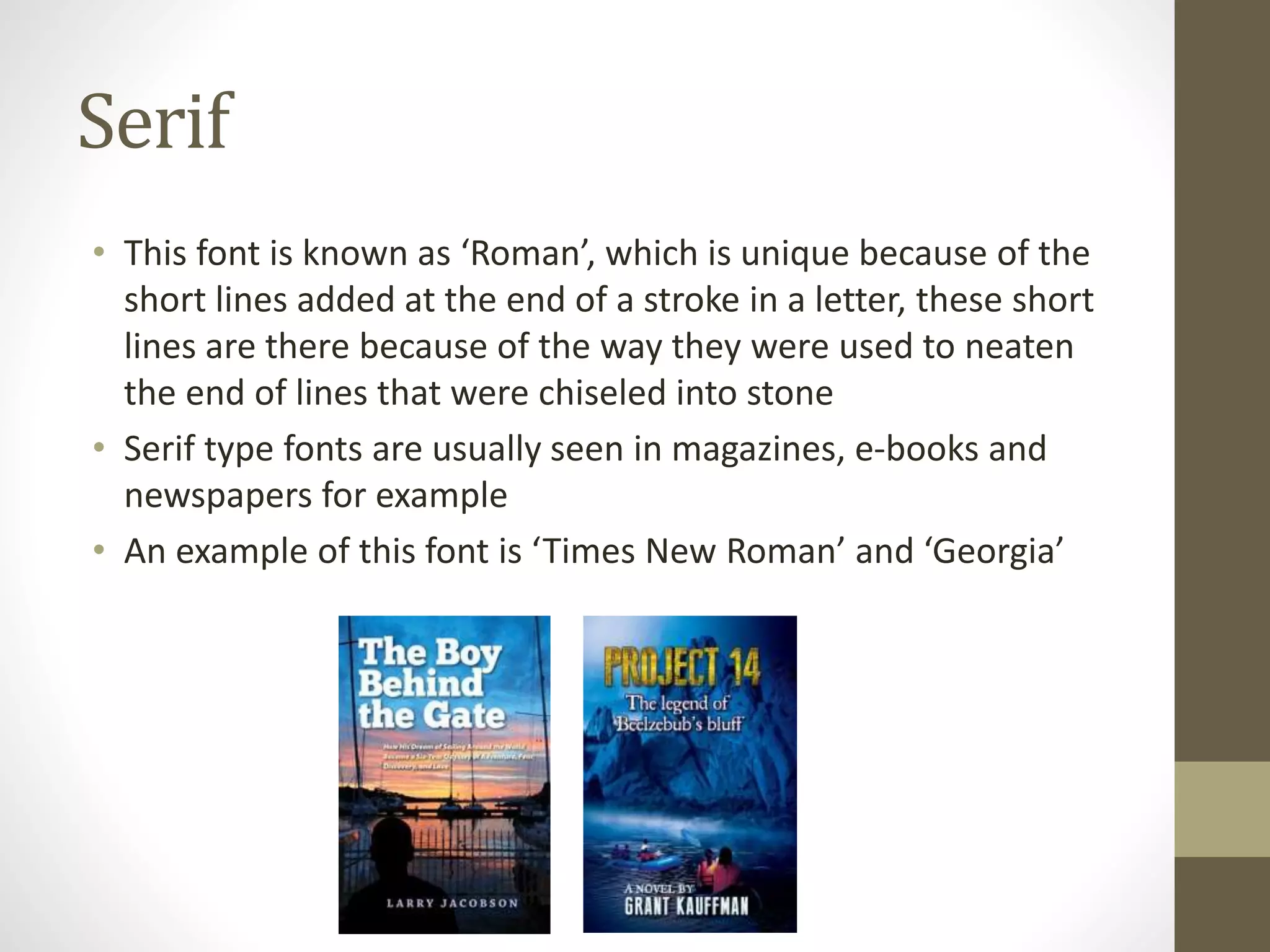 Serif
• This font is known as ‘Roman’, which is unique because of the
short lines added at the end of a stroke in a letter, these short
lines are there because of the way they were used to neaten
the end of lines that were chiseled into stone
• Serif type fonts are usually seen in magazines, e-books and
newspapers for example
• An example of this font is ‘Times New Roman’ and ‘Georgia’
 