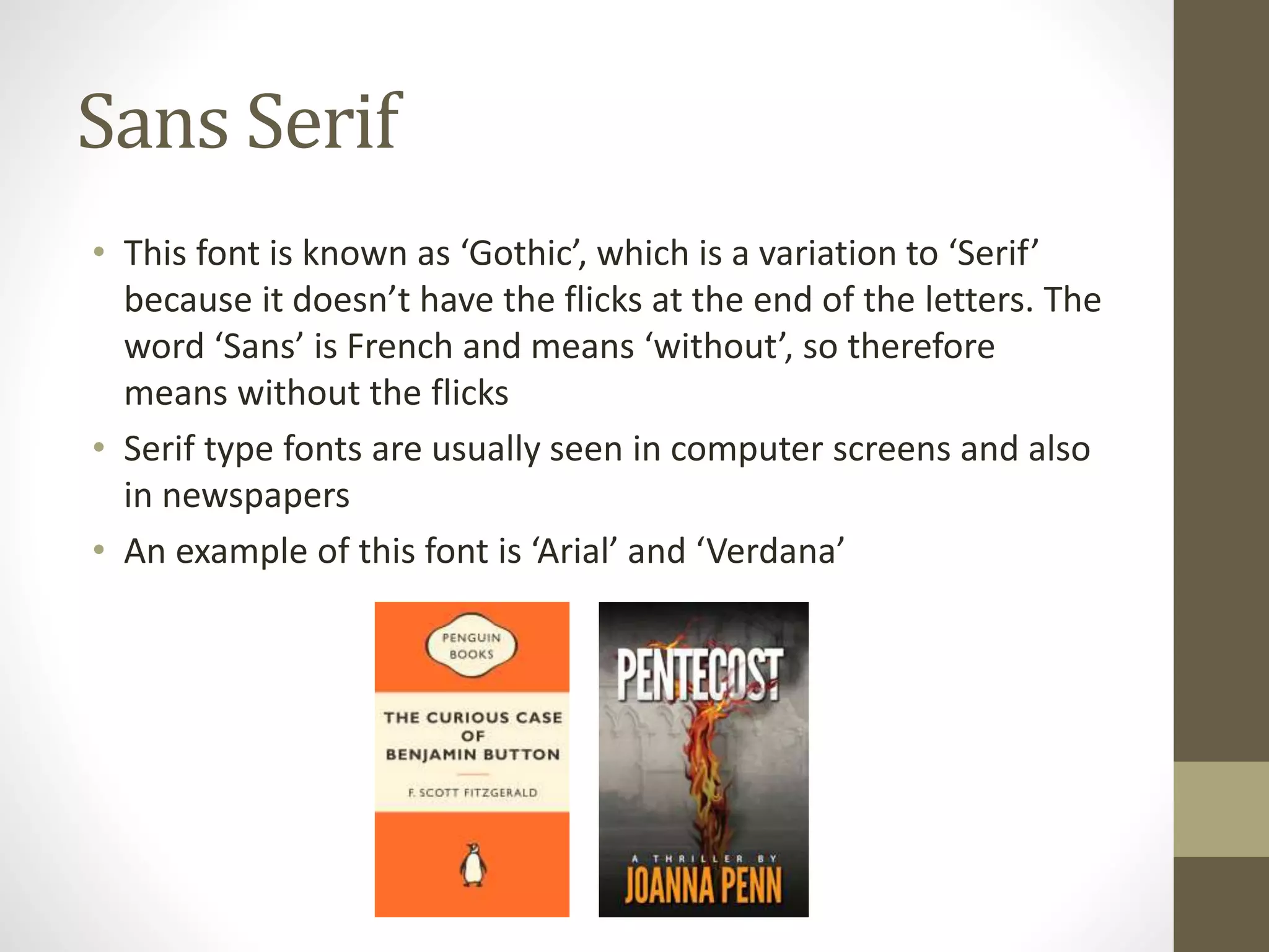 Sans Serif
• This font is known as ‘Gothic’, which is a variation to ‘Serif’
because it doesn’t have the flicks at the end of the letters. The
word ‘Sans’ is French and means ‘without’, so therefore
means without the flicks
• Serif type fonts are usually seen in computer screens and also
in newspapers
• An example of this font is ‘Arial’ and ‘Verdana’
 