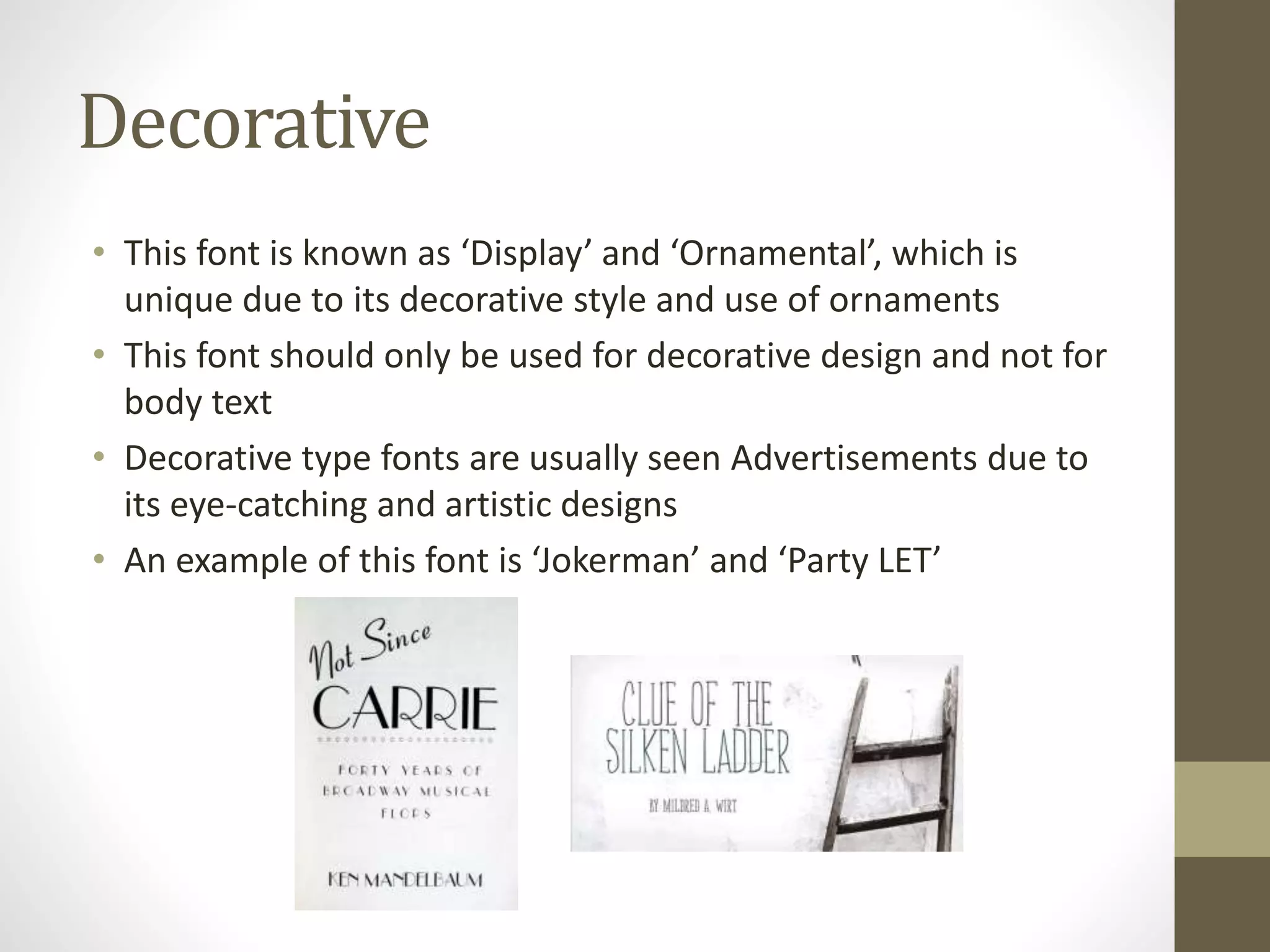 Decorative
• This font is known as ‘Display’ and ‘Ornamental’, which is
unique due to its decorative style and use of ornaments
• This font should only be used for decorative design and not for
body text
• Decorative type fonts are usually seen Advertisements due to
its eye-catching and artistic designs
• An example of this font is ‘Jokerman’ and ‘Party LET’
 