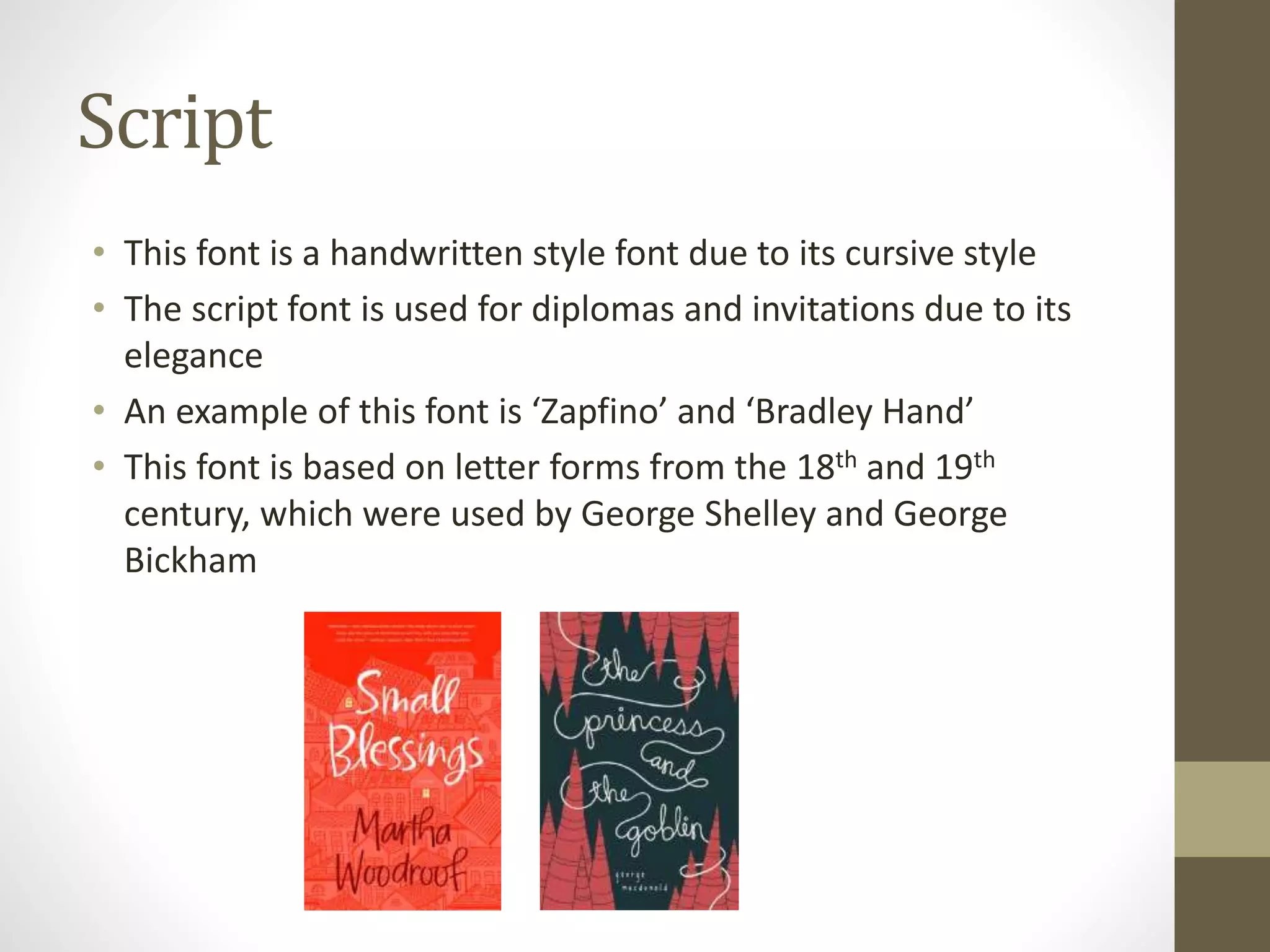 Script
• This font is a handwritten style font due to its cursive style
• The script font is used for diplomas and invitations due to its
elegance
• An example of this font is ‘Zapfino’ and ‘Bradley Hand’
• This font is based on letter forms from the 18th and 19th
century, which were used by George Shelley and George
Bickham
 