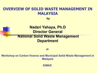 OVERVIEW OF SOLID WASTE MANAGEMENT IN MALAYSIA   by Nadzri Yahaya, Ph.D Director General  National Solid Waste Management  Department  at  Workshop on Carbon finance and Municipal Solid Waste Management in Malaysia EiMAS  