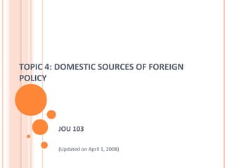 TOPIC 4: DOMESTIC SOURCES OF FOREIGN
POLICY
JOU 103
(Updated on April 1, 2008)
 