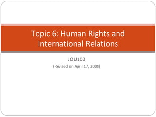 JOU103
(Revised on April 17, 2008)
Topic 6: Human Rights and
International Relations
 
