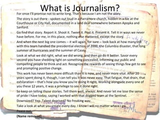 What is Journalism?
For once I’ll promise not to write long. That's because I am not the story.
The story is out there - spoken out loud in a Parramore church, hidden in a file at the
Courthouse or City Hall, documented in a land deal somewhere between Apopka and
Sanford.
Go find that story. Report it. Shoot it. Tweet it. Post it. Present it. Tell it in ways we never
have before. For me, in this place, nothing else mattered, except the story.
And when the next big one comes -- it will again, for sure -- look back at how many still
with this team handled the presidential election of 2000, the Columbia disaster, that long
summer of hurricanes and the summer of Casey.
Look at what we did right, what we did wrong, and then go do it better. Savor every
second you have shedding light on something concealed, informing our public and
compelling people to think and act. Recognize the rewards of seeing things few get to see
and prompting positive change.
This work has never been more difficult than it is now, and never more vital. After 20
years spent doing it, though, I can tell you it was never easy. That fatigue, that drain, that
exhilaration – that’s how you know you're doing it right. Working alongside every one of
you these 12 years, it was a privilege to see it done right.
So keep on telling those stories. Tell them well, always. And never let me lose the sense
of pride I have today, saying I worked with that dogged team at the Sentinel.
Downsized? Yep. Talent deprived? No freaking way.
Take a look at what you create every day. I know I will no matter where I go.
Peace out,
(Name removed)
 