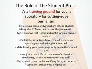 The Role of the Student Press
     It’s a training ground for you, a
        laboratory for cutting-edge
                 journalism.
   - Reflect your community: what are college students
     talking about? Music, sex, stress, the job market…
 - Focus on news that is local and useful for your campus
                             readers.
     - Exploit the advantage: how is the administration
           spending money? Who gets a free car?
- Make hearing your readers a priority. Invite them to tell
                               you.
       - Not just student life but concerns of university
         employees, faculty, administrators and staff
 - The student paper can be a unifying force, an outlet of
           frustrations, excitements and passions.
 