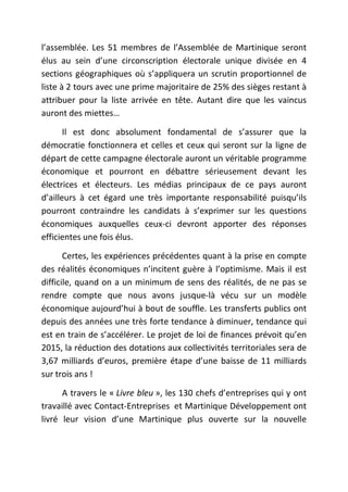 l’assemblée. Les 51 membres de l’Assemblée de Martinique seront 
élus au sein d’une circonscription électorale unique divisée en 4 
sections géographiques où s’appliquera un scrutin proportionnel de 
liste à 2 tours avec une prime majoritaire de 25% des sièges restant à 
attribuer pour la liste arrivée en tête. Autant dire que les vaincus 
auront des miettes… 
Il est donc absolument fondamental de s’assurer que la 
démocratie fonctionnera et celles et ceux qui seront sur la ligne de 
départ de cette campagne électorale auront un véritable programme 
économique et pourront en débattre sérieusement devant les 
électrices et électeurs. Les médias principaux de ce pays auront 
d’ailleurs à cet égard une très importante responsabilité puisqu’ils 
pourront contraindre les candidats à s’exprimer sur les questions 
économiques auxquelles ceux-ci devront apporter des réponses 
efficientes une fois élus. 
Certes, les expériences précédentes quant à la prise en compte 
des réalités économiques n’incitent guère à l’optimisme. Mais il est 
difficile, quand on a un minimum de sens des réalités, de ne pas se 
rendre compte que nous avons jusque-là vécu sur un modèle 
économique aujourd’hui à bout de souffle. Les transferts publics ont 
depuis des années une très forte tendance à diminuer, tendance qui 
est en train de s’accélérer. Le projet de loi de finances prévoit qu’en 
2015, la réduction des dotations aux collectivités territoriales sera de 
3,67 milliards d’euros, première étape d’une baisse de 11 milliards 
sur trois ans ! 
A travers le « Livre bleu », les 130 chefs d’entreprises qui y ont 
travaillé avec Contact-Entreprises et Martinique Développement ont 
livré leur vision d’une Martinique plus ouverte sur la nouvelle 
 