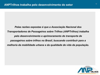 ANPTrilhos trabalha pelo desenvolvimento do setor Pelas razões expostas é que a Associação Nacional dos Transportadores de Passageiros sobre Trilhos (ANPTrilhos) trabalha pelo desenvolvimento e aprimoramento do transporte de passageiros sobre trilhos no Brasil, buscando contribuir para a melhoria da mobilidade urbana e da qualidade de vida da população. 