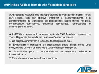 ANPTrilhos Apóia o Trem de Alta Velocidade Brasileiro A Associação Nacional dos Transportadores de Passageiros sobre Trilhos (ANPTrilhos) tem por objetivo promover o desenvolvimento e o aprimoramento do transporte de passageiros sobre trilhos no país, congregando operadores, empresas fabricantes, fornecedores e associações do setor. A ANPTrilhos apóia tanto a implantação do TAV Brasileiro, quanto dos Trens Regionais, baseada em quatro razões fundamentais: Os projetos promovem a inovação tecnológica no país; Evidenciam o transporte de passageiros sobre trilhos como uma solução para os centros urbanos e para o transporte regional;  Contribuem para o reordenamento do transporte urbano e interestadual; e Estimulam as economias local e nacional. 