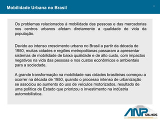 Mobilidade Urbana no Brasil Os problemas relacionados à mobilidade das pessoas e das mercadorias nos centros urbanos afetam diretamente a qualidade de vida da população. Devido ao intenso crescimento urbano no Brasil a partir da década de 1950, muitas cidades e regiões metropolitanas passaram a apresentar sistemas de mobilidade de baixa qualidade e de alto custo, com impactos negativos na vida das pessoas e nos custos econômicos e ambientais para a sociedade. A grande transformação na mobilidade nas cidades brasileiras começou a ocorrer na década de 1950, quando o processo intenso de urbanização se associou ao aumento do uso de veículos motorizados, resultado de uma política de Estado que priorizou o investimento na indústria automobilística. 