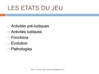 LES ETATS DU JEU

   Activités pré-ludiques
   Activités ludiques
   Fonctions
   Evolution
   Pathologies



               Yann Leroux http://www.psyetgeek.com
 