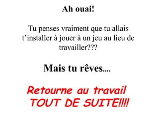 Ah ouai! Tu penses vraiment que tu allais t’installer à jouer à un jeu au lieu de travailler??? Mais tu rêves ....   Retourne au travail  TOUT DE SUITE!!!! 