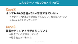 © 2021 CLARA ONLINE, Inc 13
こんなケースではUDをメインが〇
Case①
オンプレのAD環境がない/管理できていない
⇒オンプレADはこの会社に存在しない、機能していない
⇒Azure ADを使っています
Case②
複数のディレクトリが存在している
⇒拠点ごとの管理をしている
⇒経営統合が行われた
 