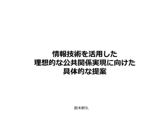 情報技術を活用した
理想的な公共関係実現に向けた
具体的な提案
鈴木幹久
 