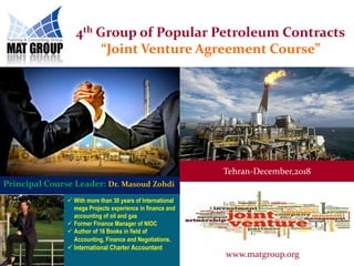 4th Group of Popular Petroleum Contracts
“Joint Venture Agreement Course”
 With more than 30 years of International
mega Projects experience in finance and
accounting of oil and gas
 Former Finance Manager of NIOC
 Author of 16 Books in field of
Accounting, Finance and Negotiations.
 International Charter Accountant
Principal Course Leader: Dr. Masoud Zohdi
Tehran-December,2018
www.matgroup.org
 